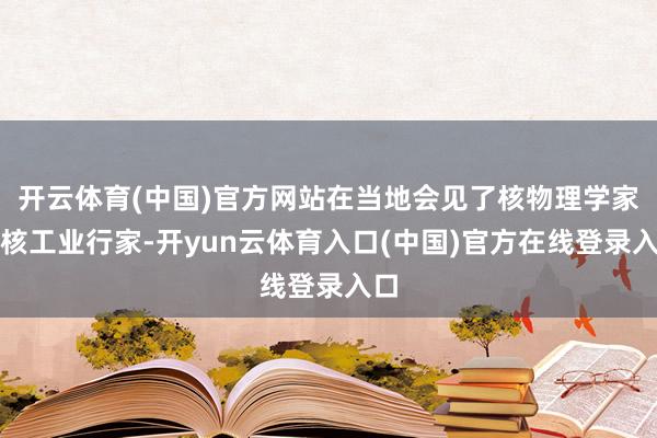开云体育(中国)官方网站在当地会见了核物理学家和核工业行家-开yun云体育入口(中国)官方在线登录入口