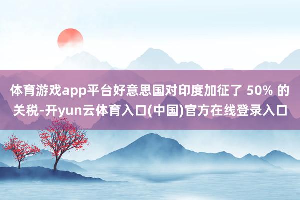 体育游戏app平台好意思国对印度加征了 50% 的关税-开yun云体育入口(中国)官方在线登录入口
