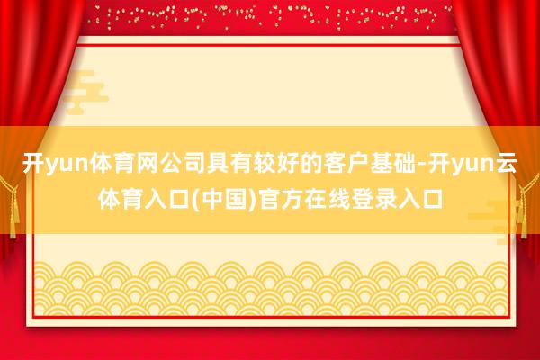 开yun体育网公司具有较好的客户基础-开yun云体育入口(中国)官方在线登录入口