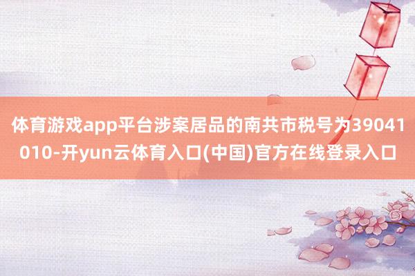 体育游戏app平台涉案居品的南共市税号为39041010-开yun云体育入口(中国)官方在线登录入口