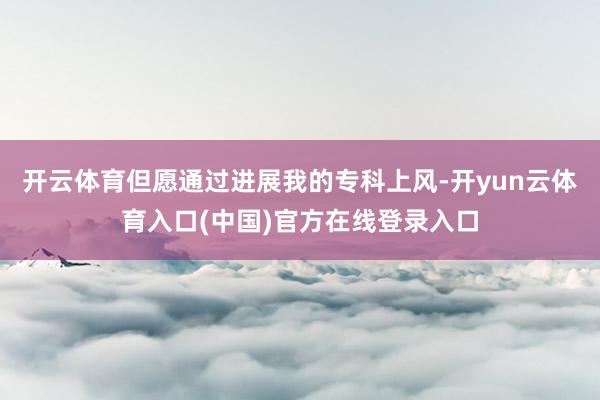 开云体育但愿通过进展我的专科上风-开yun云体育入口(中国)官方在线登录入口
