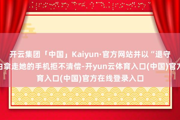 开云集团「中国」Kaiyun·官方网站并以“退守秘籍露馅”为由拿走她的手机拒不清偿-开yun云体育入口(中国)官方在线登录入口