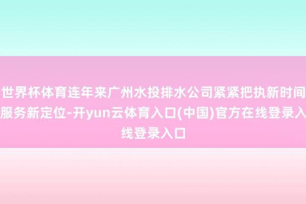世界杯体育连年来广州水投排水公司紧紧把执新时间新服务新定位-开yun云体育入口(中国)官方在线登录入口