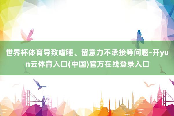 世界杯体育导致嗜睡、留意力不承接等问题-开yun云体育入口(中国)官方在线登录入口