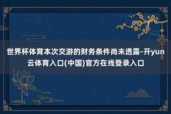 世界杯体育本次交游的财务条件尚未透露-开yun云体育入口(中国)官方在线登录入口