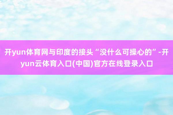 开yun体育网与印度的接头“没什么可操心的”-开yun云体育入口(中国)官方在线登录入口