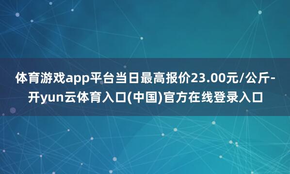 体育游戏app平台当日最高报价23.00元/公斤-开yun云体育入口(中国)官方在线登录入口