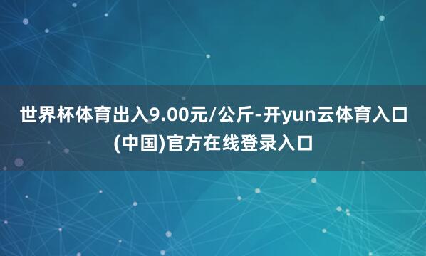世界杯体育出入9.00元/公斤-开yun云体育入口(中国)官方在线登录入口