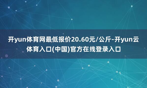 开yun体育网最低报价20.60元/公斤-开yun云体育入口(中国)官方在线登录入口