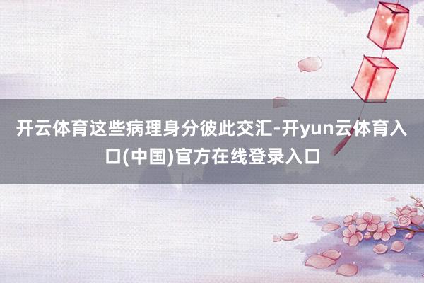 开云体育这些病理身分彼此交汇-开yun云体育入口(中国)官方在线登录入口