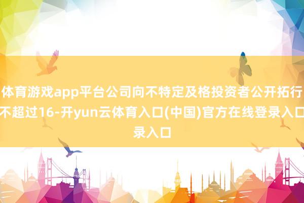 体育游戏app平台公司向不特定及格投资者公开拓行不超过16-开yun云体育入口(中国)官方在线登录入口