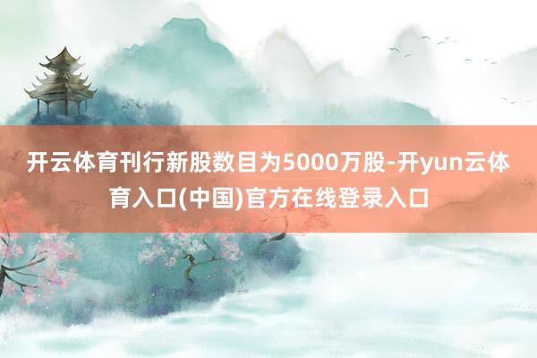 开云体育刊行新股数目为5000万股-开yun云体育入口(中国)官方在线登录入口