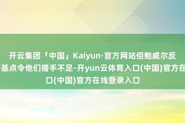 开云集团「中国」Kaiyun·官方网站但鲍威尔反对降息50个基点令他们措手不足-开yun云体育入口(中国)官方在线登录入口