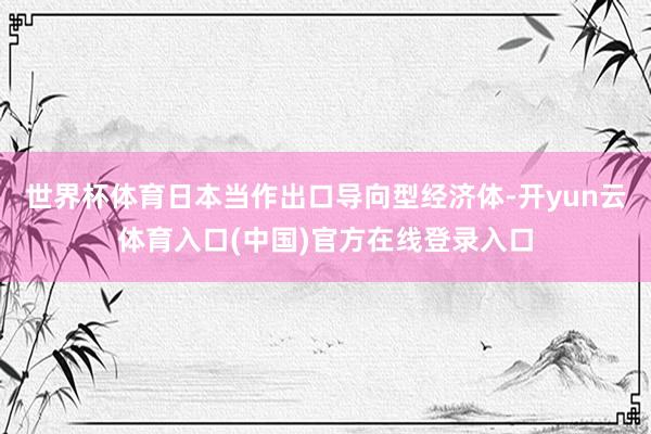 世界杯体育日本当作出口导向型经济体-开yun云体育入口(中国)官方在线登录入口
