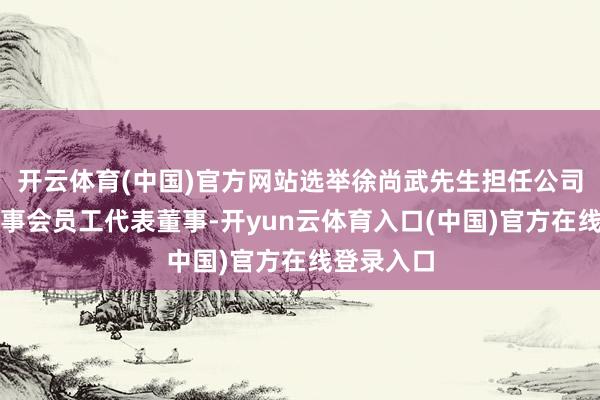 开云体育(中国)官方网站选举徐尚武先生担任公司第五届董事会员工代表董事-开yun云体育入口(中国)官方在线登录入口
