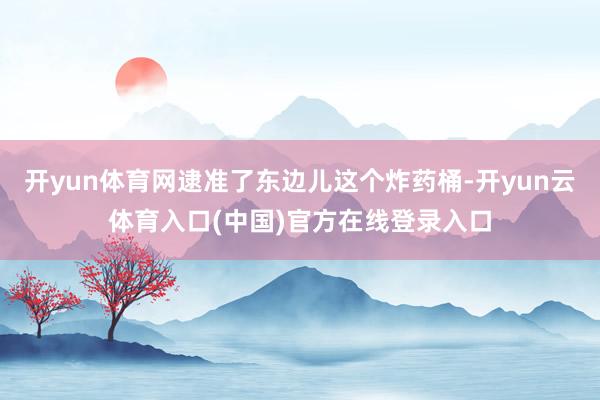 开yun体育网逮准了东边儿这个炸药桶-开yun云体育入口(中国)官方在线登录入口
