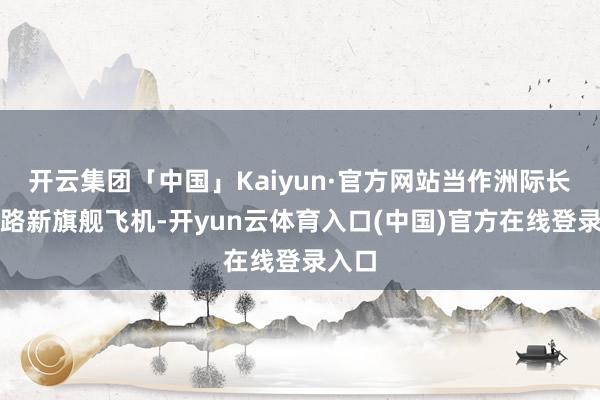 开云集团「中国」Kaiyun·官方网站当作洲际长途航路新旗舰飞机-开yun云体育入口(中国)官方在线登录入口