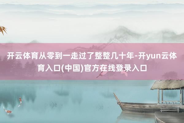 开云体育从零到一走过了整整几十年-开yun云体育入口(中国)官方在线登录入口