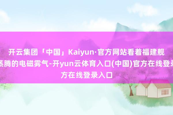开云集团「中国」Kaiyun·官方网站看着福建舰船面蒸腾的电磁雾气-开yun云体育入口(中国)官方在线登录入口