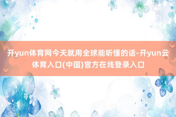 开yun体育网今天就用全球能听懂的话-开yun云体育入口(中国)官方在线登录入口