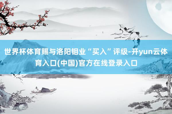 世界杯体育赐与洛阳钼业“买入”评级-开yun云体育入口(中国)官方在线登录入口