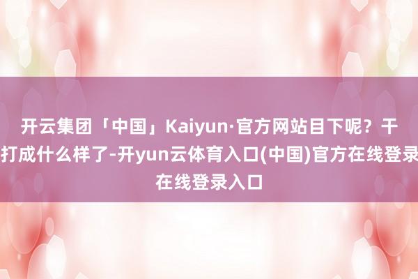 开云集团「中国」Kaiyun·官方网站目下呢？干戈皆打成什么样了-开yun云体育入口(中国)官方在线登录入口