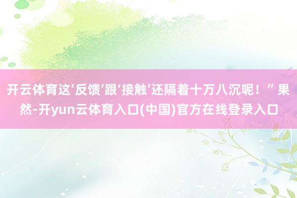 开云体育这‘反馈’跟‘接触’还隔着十万八沉呢！”果然-开yun云体育入口(中国)官方在线登录入口