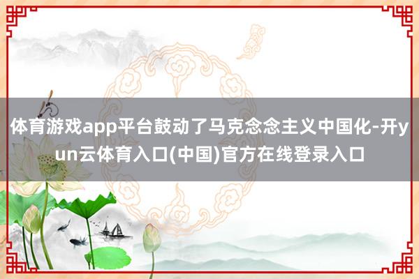 体育游戏app平台鼓动了马克念念主义中国化-开yun云体育入口(中国)官方在线登录入口