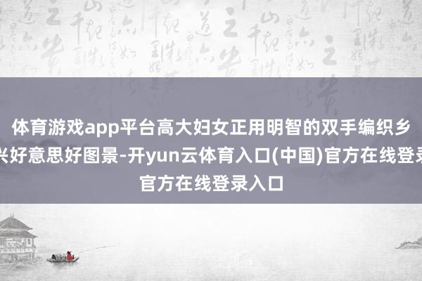 体育游戏app平台高大妇女正用明智的双手编织乡村振兴好意思好图景-开yun云体育入口(中国)官方在线登录入口