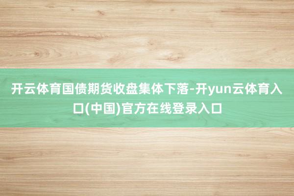 开云体育国债期货收盘集体下落-开yun云体育入口(中国)官方在线登录入口
