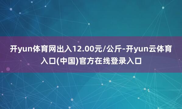 开yun体育网出入12.00元/公斤-开yun云体育入口(中国)官方在线登录入口