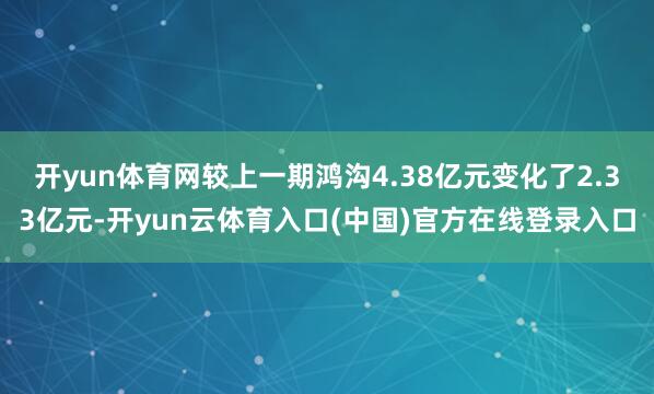 开yun体育网较上一期鸿沟4.38亿元变化了2.33亿元-开yun云体育入口(中国)官方在线登录入口