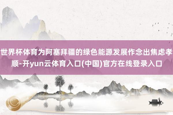 世界杯体育为阿塞拜疆的绿色能源发展作念出焦虑孝顺-开yun云体育入口(中国)官方在线登录入口