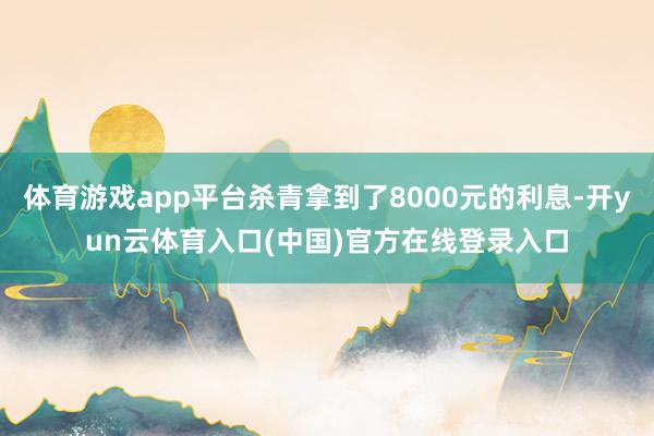 体育游戏app平台杀青拿到了8000元的利息-开yun云体育入口(中国)官方在线登录入口