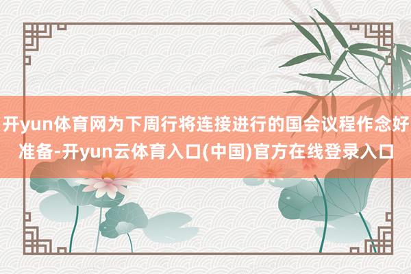 开yun体育网为下周行将连接进行的国会议程作念好准备-开yun云体育入口(中国)官方在线登录入口
