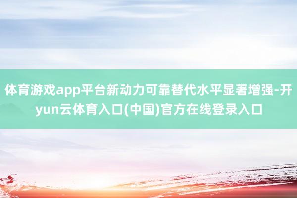 体育游戏app平台新动力可靠替代水平显著增强-开yun云体育入口(中国)官方在线登录入口