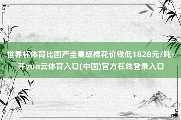 世界杯体育比国产圭臬级棉花价钱低1828元/吨-开yun云体育入口(中国)官方在线登录入口