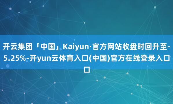 开云集团「中国」Kaiyun·官方网站收盘时回升至-5.25%-开yun云体育入口(中国)官方在线登录入口
