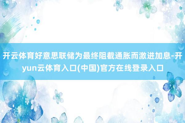 开云体育好意思联储为最终阻截通胀而激进加息-开yun云体育入口(中国)官方在线登录入口
