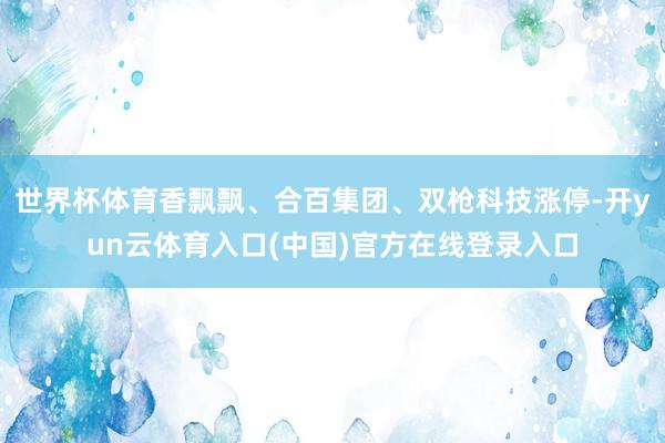 世界杯体育香飘飘、合百集团、双枪科技涨停-开yun云体育入口(中国)官方在线登录入口