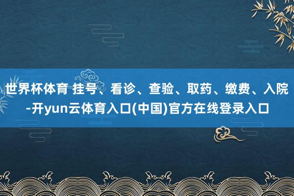 世界杯体育 挂号、看诊、查验、取药、缴费、入院-开yun云体育入口(中国)官方在线登录入口
