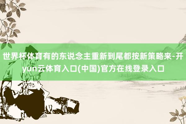 世界杯体育有的东说念主重新到尾都按新策略来-开yun云体育入口(中国)官方在线登录入口