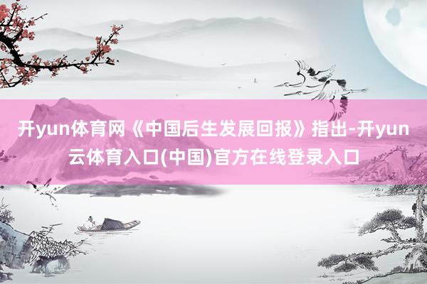 开yun体育网《中国后生发展回报》指出-开yun云体育入口(中国)官方在线登录入口