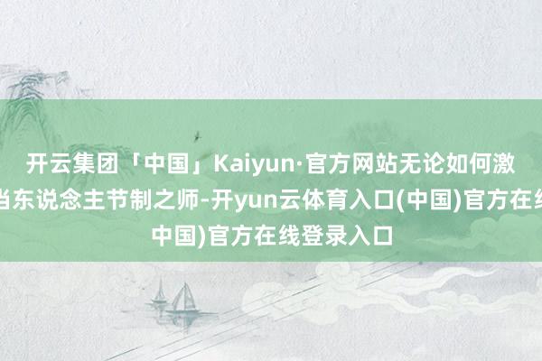 开云集团「中国」Kaiyun·官方网站无论如何激发亦不成当东说念主节制之师-开yun云体育入口(中国)官方在线登录入口
