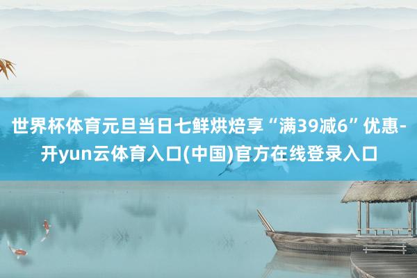 世界杯体育元旦当日七鲜烘焙享“满39减6”优惠-开yun云体育入口(中国)官方在线登录入口