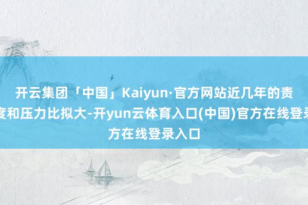 开云集团「中国」Kaiyun·官方网站近几年的责任强度和压力比拟大-开yun云体育入口(中国)官方在线登录入口