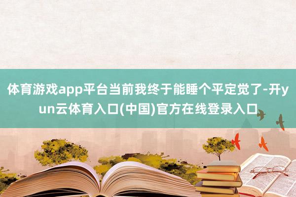 体育游戏app平台当前我终于能睡个平定觉了-开yun云体育入口(中国)官方在线登录入口