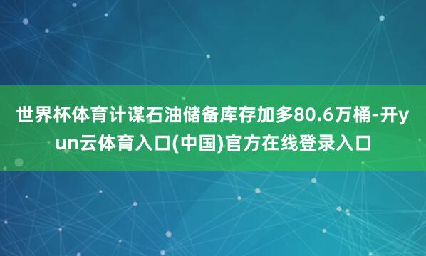 世界杯体育计谋石油储备库存加多80.6万桶-开yun云体育入口(中国)官方在线登录入口
