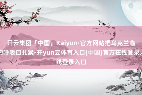 开云集团「中国」Kaiyun·官方网站把乌克兰临了的呼吸口扎紧-开yun云体育入口(中国)官方在线登录入口