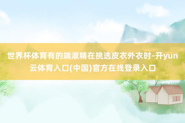 世界杯体育有的端淑精在挑选皮衣外衣时-开yun云体育入口(中国)官方在线登录入口